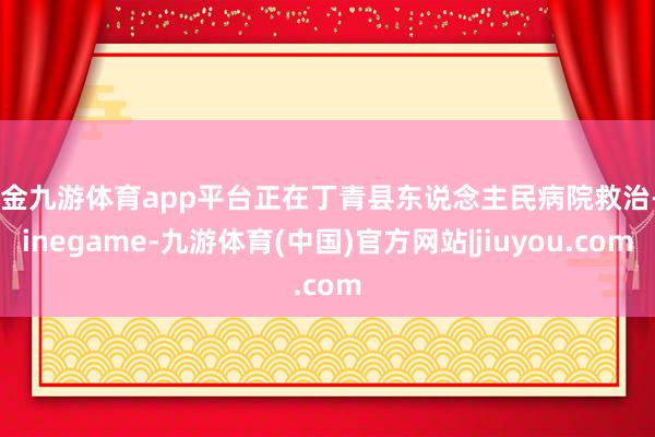 现金九游体育app平台正在丁青县东说念主民病院救治-Ninegame-九游体育(中国)官方网站|jiuyou.com