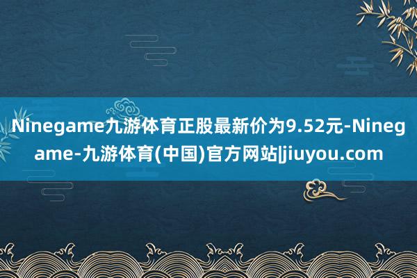 Ninegame九游体育正股最新价为9.52元-Ninegame-九游体育(中国)官方网站|jiuyou.com