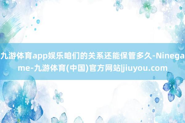 九游体育app娱乐咱们的关系还能保管多久-Ninegame-九游体育(中国)官方网站|jiuyou.com