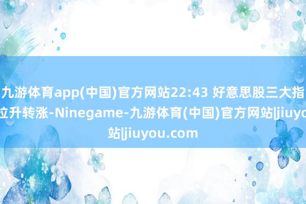 九游体育app(中国)官方网站22:43 好意思股三大指数短线拉升转涨-Ninegame-九游体育(中国)官方网站|jiuyou.com