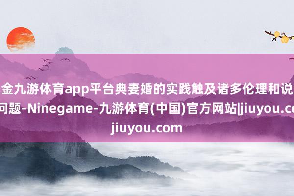 现金九游体育app平台典妻婚的实践触及诸多伦理和说念德问题-Ninegame-九游体育(中国)官方网站|jiuyou.com