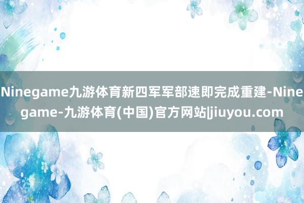 Ninegame九游体育新四军军部速即完成重建-Ninegame-九游体育(中国)官方网站|jiuyou.com