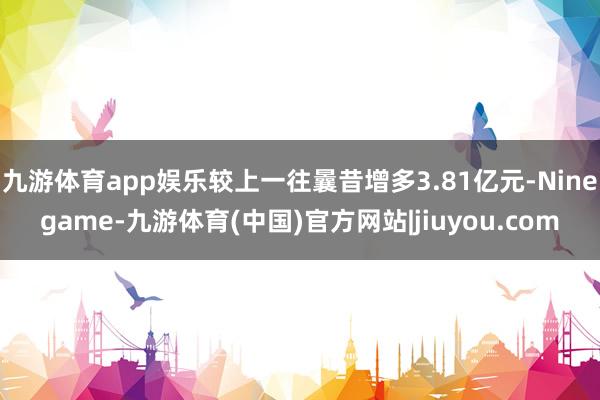 九游体育app娱乐较上一往曩昔增多3.81亿元-Ninegame-九游体育(中国)官方网站|jiuyou.com