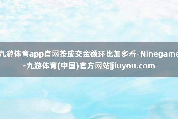 九游体育app官网按成交金额环比加多看-Ninegame-九游体育(中国)官方网站|jiuyou.com