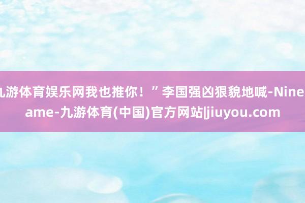 九游体育娱乐网我也推你！”李国强凶狠貌地喊-Ninegame-九游体育(中国)官方网站|jiuyou.com