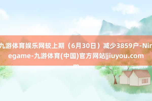 九游体育娱乐网较上期（6月30日）减少3859户-Ninegame-九游体育(中国)官方网站|jiuyou.com