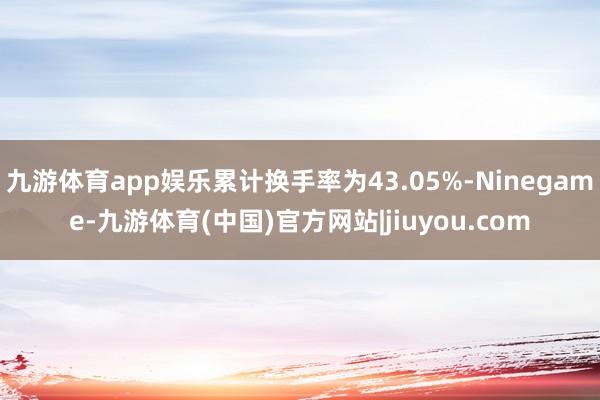 九游体育app娱乐累计换手率为43.05%-Ninegame-九游体育(中国)官方网站|jiuyou.com