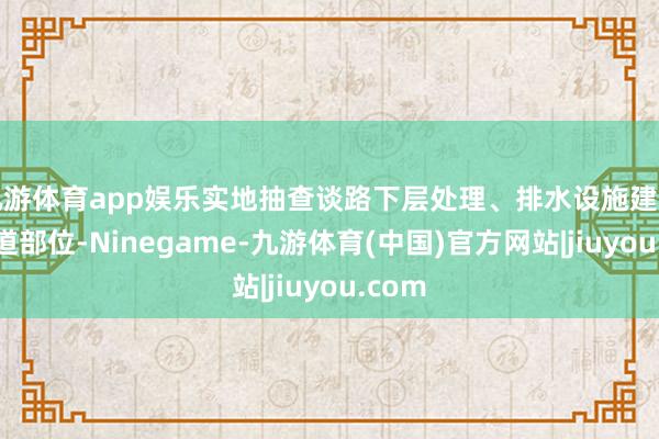 九游体育app娱乐实地抽查谈路下层处理、排水设施建树等要道部位-Ninegame-九游体育(中国)官方网站|jiuyou.com
