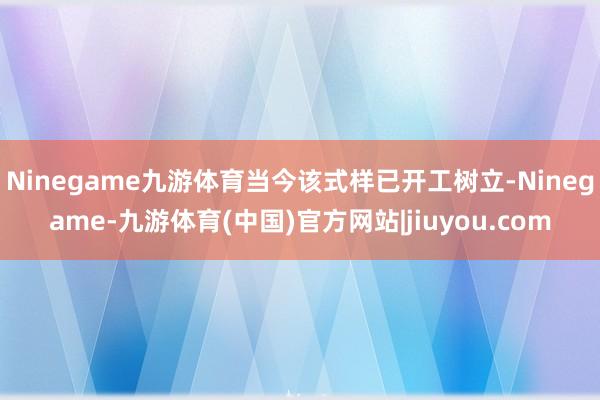 Ninegame九游体育当今该式样已开工树立-Ninegame-九游体育(中国)官方网站|jiuyou.com