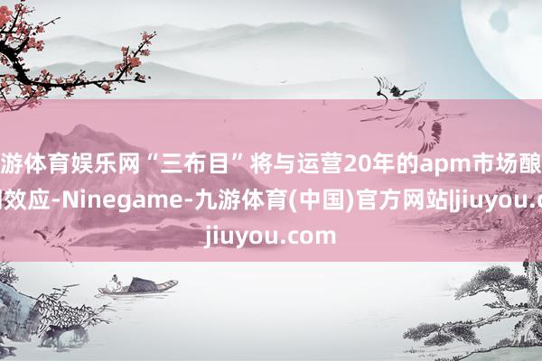九游体育娱乐网“三布目”将与运营20年的apm市场酿成协同效应-Ninegame-九游体育(中国)官方网站|jiuyou.com