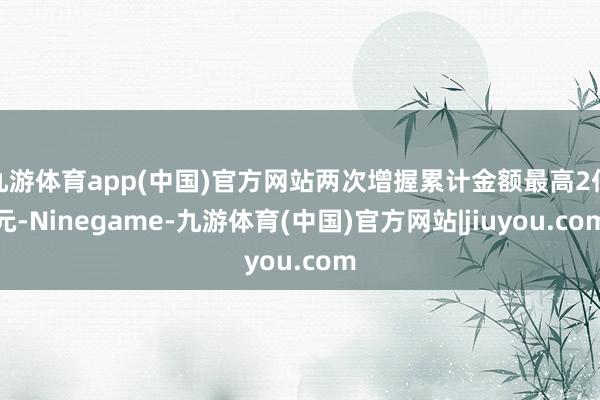 九游体育app(中国)官方网站两次增握累计金额最高2亿元-Ninegame-九游体育(中国)官方网站|jiuyou.com