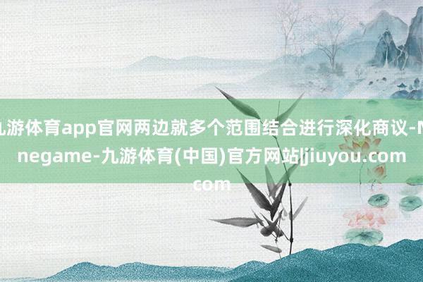 九游体育app官网两边就多个范围结合进行深化商议-Ninegame-九游体育(中国)官方网站|jiuyou.com