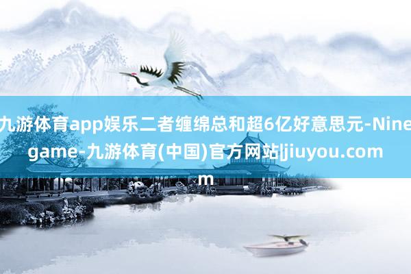 九游体育app娱乐二者缠绵总和超6亿好意思元-Ninegame-九游体育(中国)官方网站|jiuyou.com