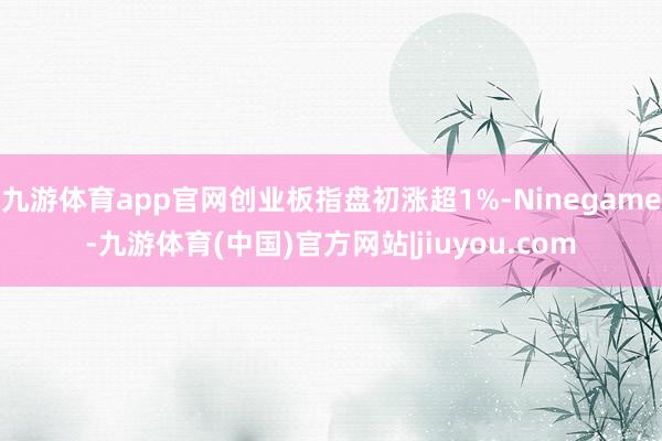 九游体育app官网创业板指盘初涨超1%-Ninegame-九游体育(中国)官方网站|jiuyou.com