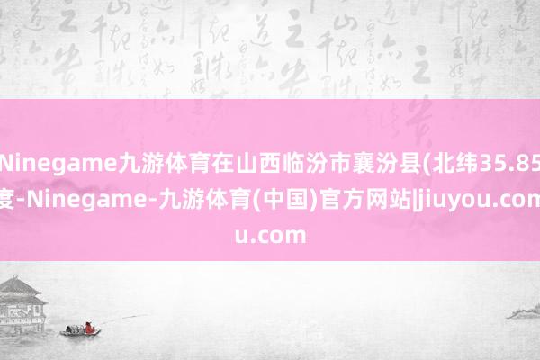 Ninegame九游体育在山西临汾市襄汾县(北纬35.85度-Ninegame-九游体育(中国)官方网站|jiuyou.com
