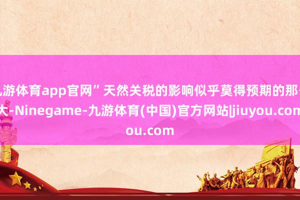 九游体育app官网” 天然关税的影响似乎莫得预期的那么大-Ninegame-九游体育(中国)官方网站|jiuyou.com