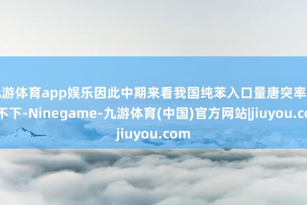 九游体育app娱乐因此中期来看我国纯苯入口量唐突率居高不下-Ninegame-九游体育(中国)官方网站|jiuyou.com