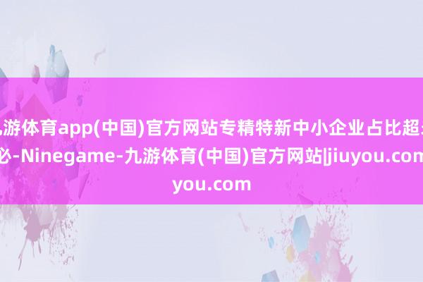 九游体育app(中国)官方网站专精特新中小企业占比超未必-Ninegame-九游体育(中国)官方网站|jiuyou.com