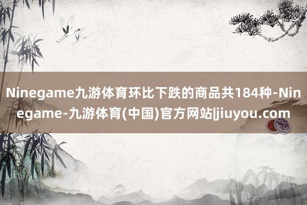 Ninegame九游体育 环比下跌的商品共184种-Ninegame-九游体育(中国)官方网站|jiuyou.com