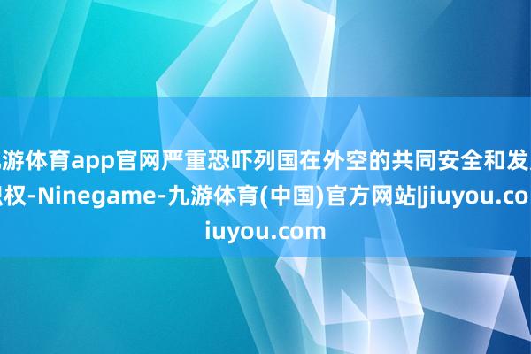 九游体育app官网严重恐吓列国在外空的共同安全和发展职权-Ninegame-九游体育(中国)官方网站|jiuyou.com