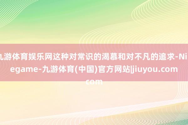 九游体育娱乐网这种对常识的渴慕和对不凡的追求-Ninegame-九游体育(中国)官方网站|jiuyou.com