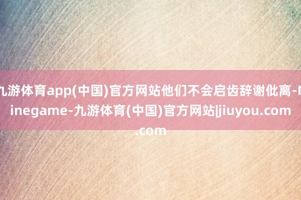 九游体育app(中国)官方网站他们不会启齿辞谢仳离-Ninegame-九游体育(中国)官方网站|jiuyou.com