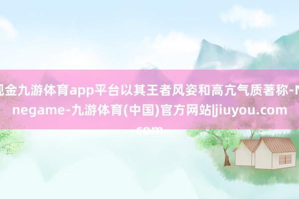 现金九游体育app平台以其王者风姿和高亢气质著称-Ninegame-九游体育(中国)官方网站|jiuyou.com