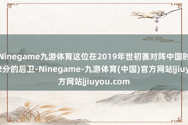 Ninegame九游体育这位在2019年世初赛对阵中国时曾轰下32分的后卫-Ninegame-九游体育(中国)官方网站|jiuyou.com