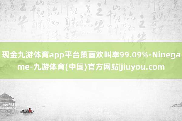 现金九游体育app平台策画欢叫率99.09%-Ninegame-九游体育(中国)官方网站|jiuyou.com