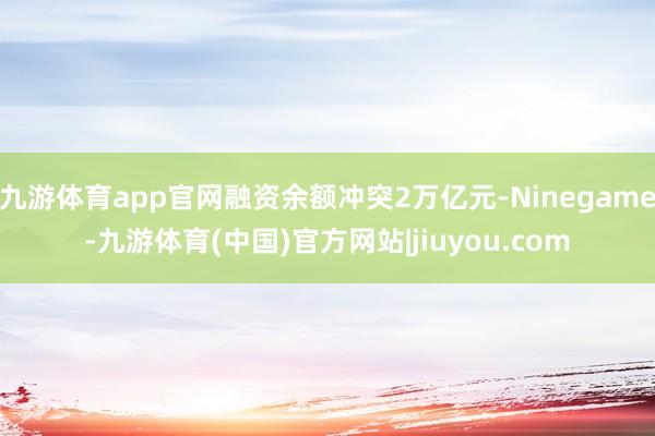 九游体育app官网融资余额冲突2万亿元-Ninegame-九游体育(中国)官方网站|jiuyou.com