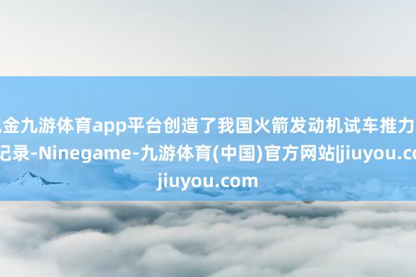 现金九游体育app平台创造了我国火箭发动机试车推力的新记录-Ninegame-九游体育(中国)官方网站|jiuyou.com