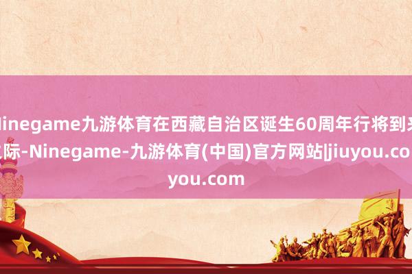 Ninegame九游体育在西藏自治区诞生60周年行将到来之际-Ninegame-九游体育(中国)官方网站|jiuyou.com