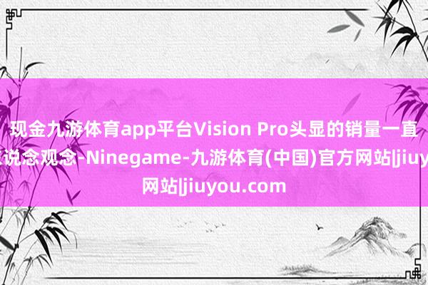 现金九游体育app平台Vision Pro头显的销量一直不尽如东说念观念-Ninegame-九游体育(中国)官方网站|jiuyou.com