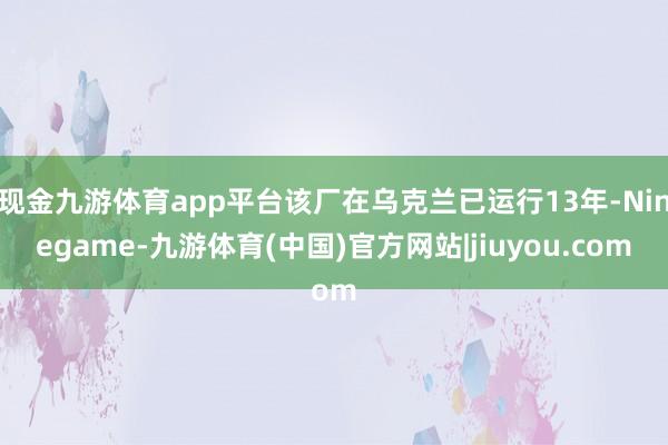 现金九游体育app平台该厂在乌克兰已运行13年-Ninegame-九游体育(中国)官方网站|jiuyou.com