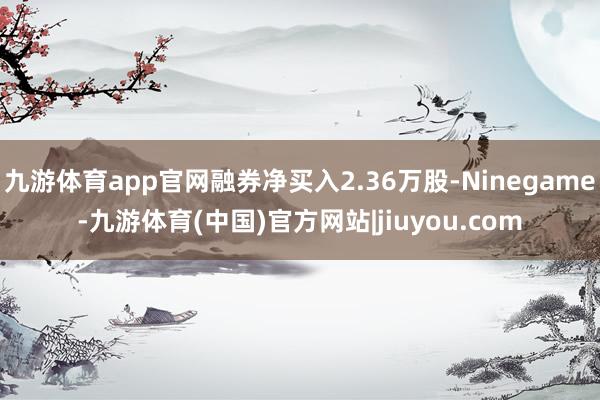 九游体育app官网融券净买入2.36万股-Ninegame-九游体育(中国)官方网站|jiuyou.com