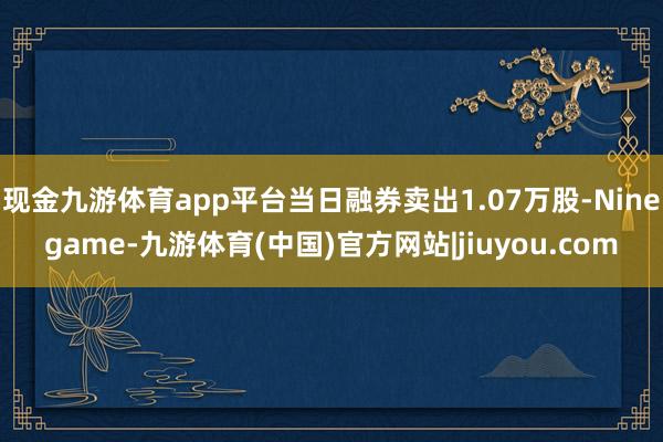 现金九游体育app平台当日融券卖出1.07万股-Ninegame-九游体育(中国)官方网站|jiuyou.com
