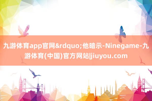 九游体育app官网&rdquo;他暗示-Ninegame-九游体育(中国)官方网站|jiuyou.com