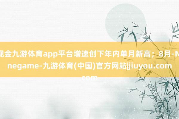 现金九游体育app平台增速创下年内单月新高；8月-Ninegame-九游体育(中国)官方网站|jiuyou.com