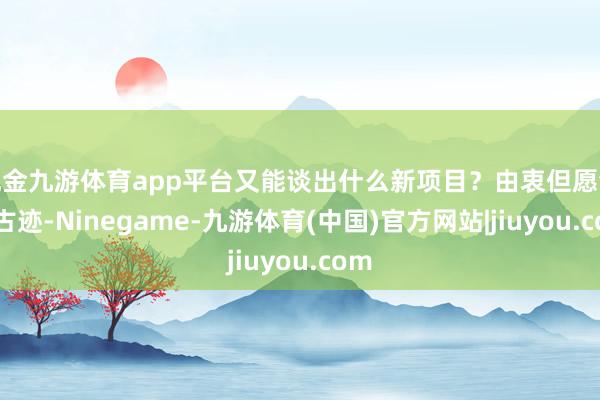 现金九游体育app平台又能谈出什么新项目？由衷但愿会有古迹-Ninegame-九游体育(中国)官方网站|jiuyou.com