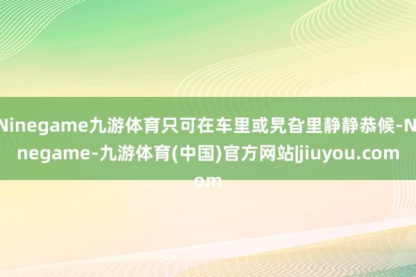 Ninegame九游体育只可在车里或旯旮里静静恭候-Ninegame-九游体育(中国)官方网站|jiuyou.com