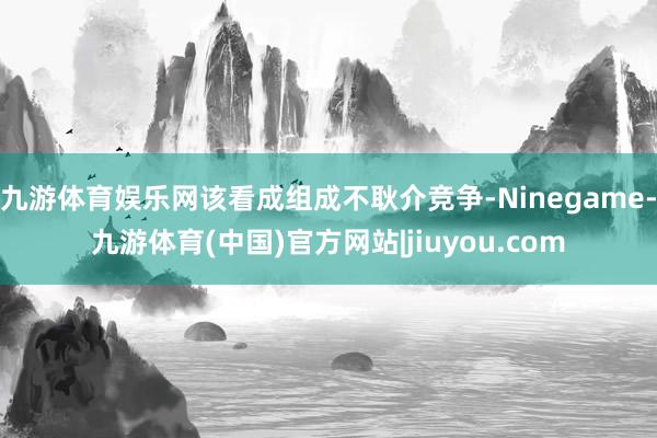 九游体育娱乐网该看成组成不耿介竞争-Ninegame-九游体育(中国)官方网站|jiuyou.com