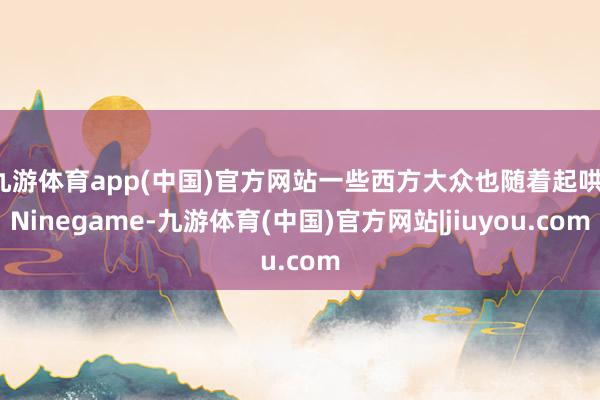 九游体育app(中国)官方网站一些西方大众也随着起哄-Ninegame-九游体育(中国)官方网站|jiuyou.com