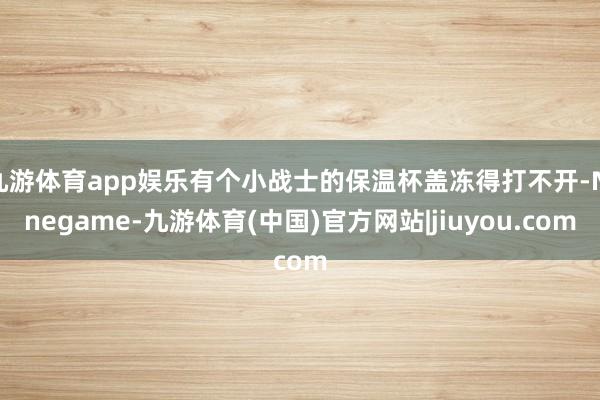 九游体育app娱乐有个小战士的保温杯盖冻得打不开-Ninegame-九游体育(中国)官方网站|jiuyou.com