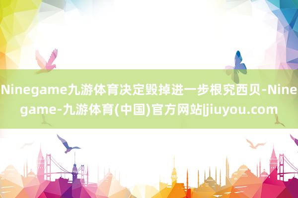 Ninegame九游体育决定毁掉进一步根究西贝-Ninegame-九游体育(中国)官方网站|jiuyou.com