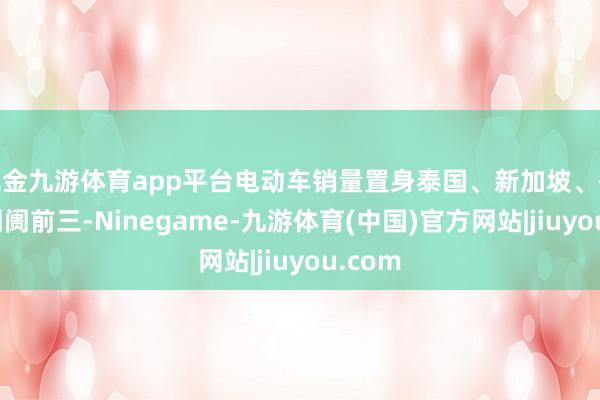 现金九游体育app平台电动车销量置身泰国、新加坡、香港等阛阓前三-Ninegame-九游体育(中国)官方网站|jiuyou.com
