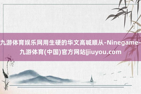 九游体育娱乐网用生硬的华文高喊顺从-Ninegame-九游体育(中国)官方网站|jiuyou.com
