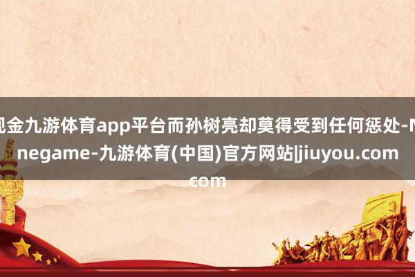 现金九游体育app平台而孙树亮却莫得受到任何惩处-Ninegame-九游体育(中国)官方网站|jiuyou.com