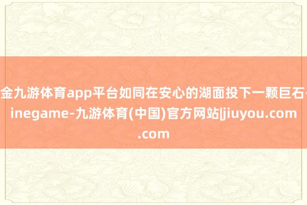 现金九游体育app平台如同在安心的湖面投下一颗巨石-Ninegame-九游体育(中国)官方网站|jiuyou.com