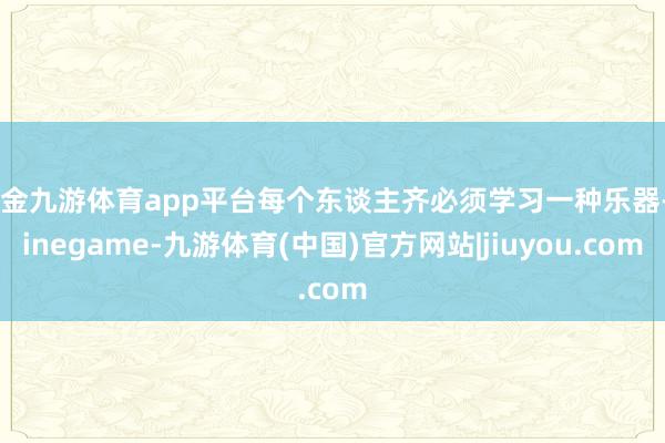 现金九游体育app平台每个东谈主齐必须学习一种乐器-Ninegame-九游体育(中国)官方网站|jiuyou.com