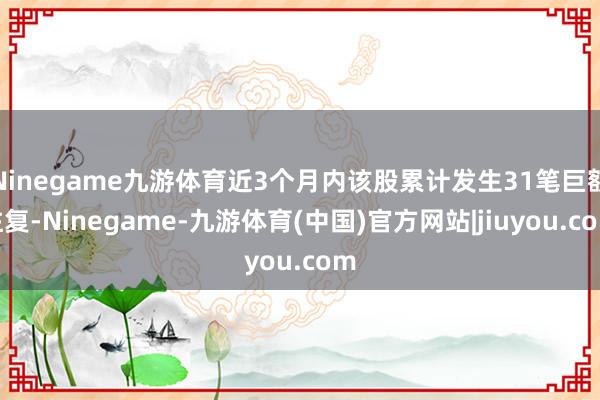 Ninegame九游体育近3个月内该股累计发生31笔巨额往复-Ninegame-九游体育(中国)官方网站|jiuyou.com